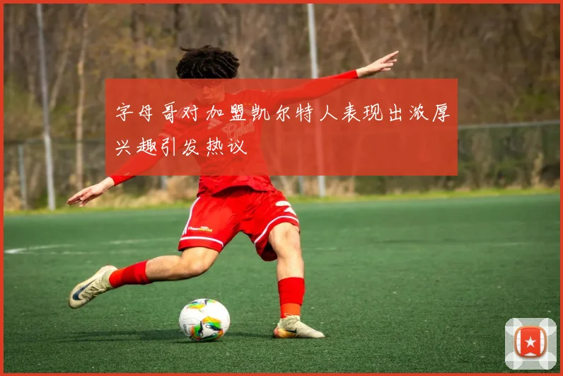 字母哥对加盟凯尔特人表现出浓厚兴趣引发热议