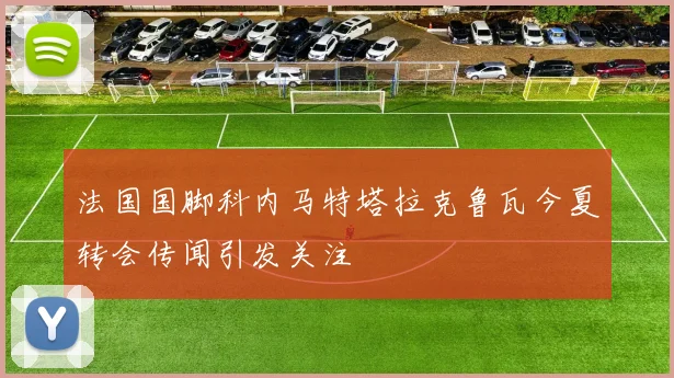 法国国脚科内马特塔拉克鲁瓦今夏转会传闻引发关注