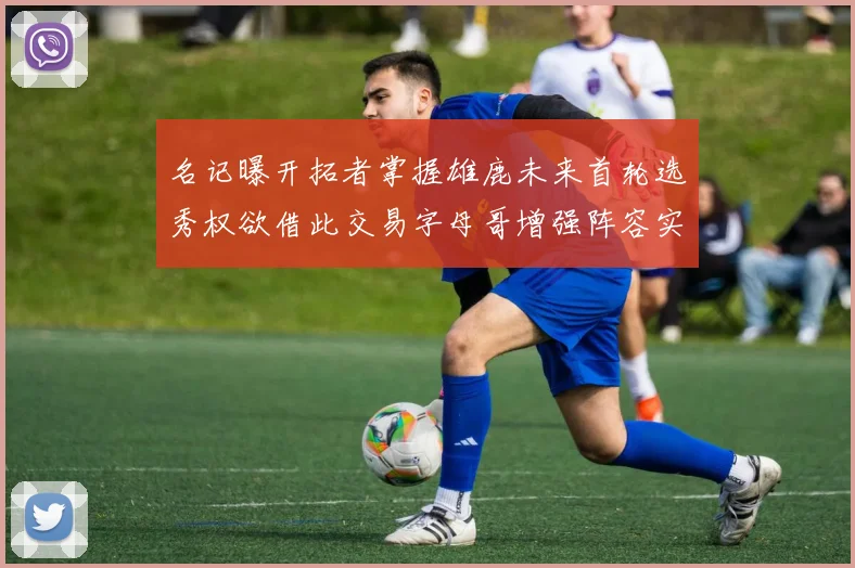 名记曝开拓者掌握雄鹿未来首轮选秀权欲借此交易字母哥增强阵容实力