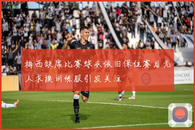 梅西缺席比赛球衣依旧保住赛后无人求换训练服引发关注