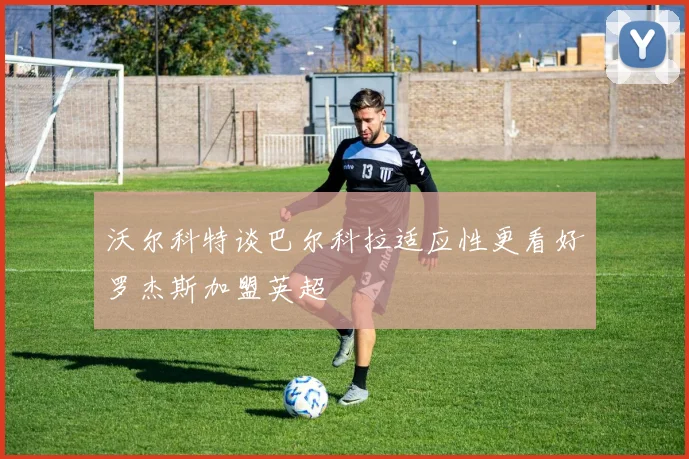 沃尔科特谈巴尔科拉适应性更看好罗杰斯加盟英超
