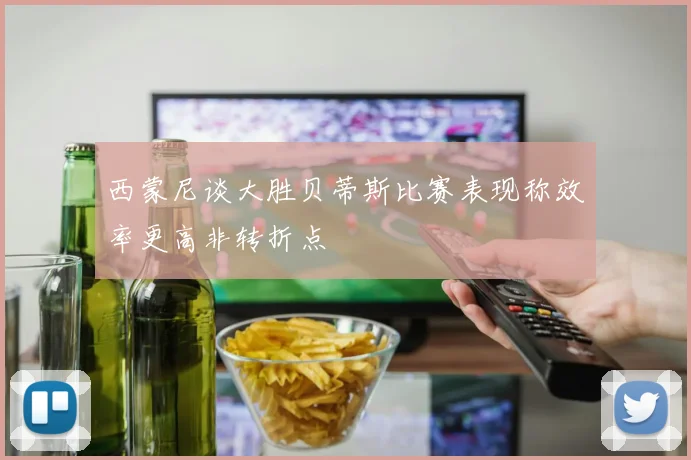 西蒙尼谈大胜贝蒂斯比赛表现称效率更高非转折点