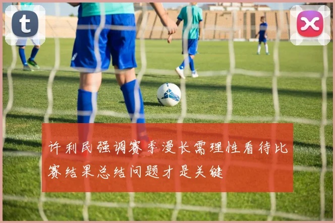 许利民强调赛季漫长需理性看待比赛结果总结问题才是关键