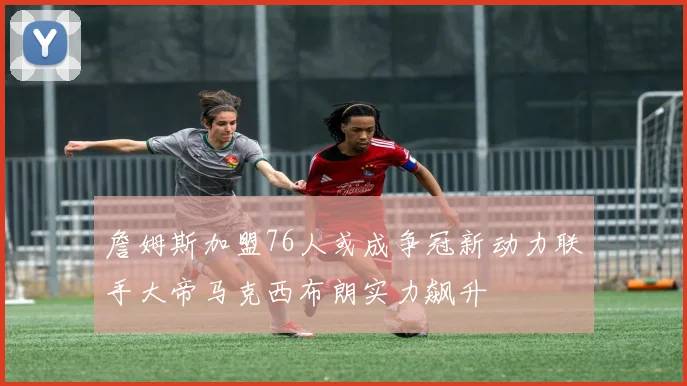 詹姆斯加盟76人或成争冠新动力联手大帝马克西布朗实力飙升