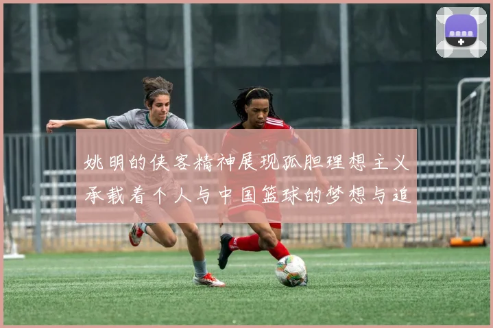 姚明的侠客精神展现孤胆理想主义承载着个人与中国篮球的梦想与追求