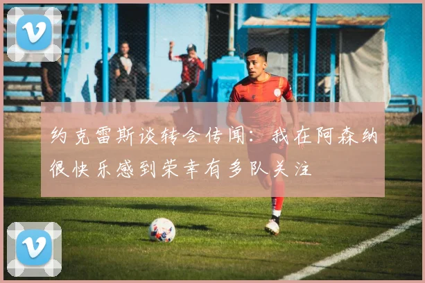 约克雷斯谈转会传闻：我在阿森纳很快乐感到荣幸有多队关注