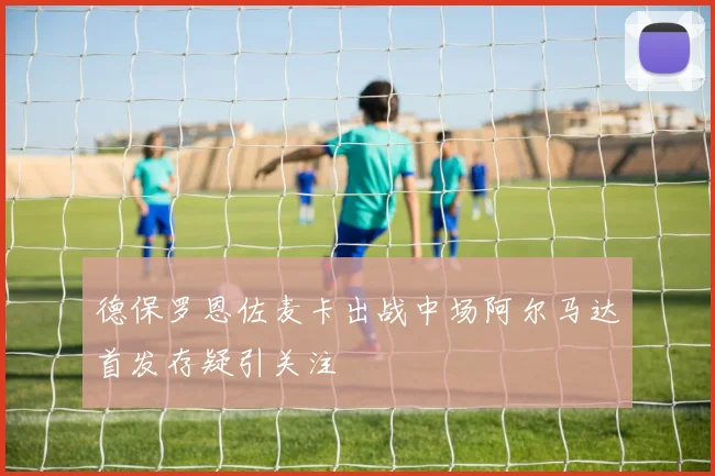 德保罗恩佐麦卡出战中场阿尔马达首发存疑引关注