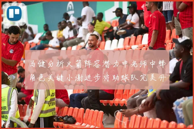 马健分析火箭阵容潜力申老师中锋角色关键小谢进步将助球队完美升级