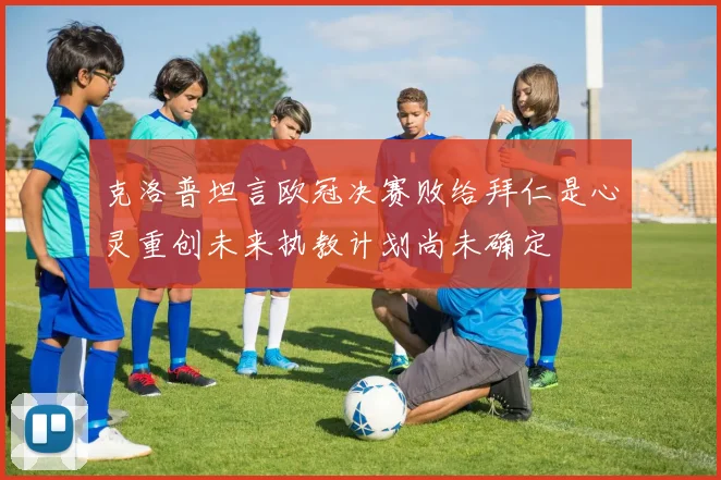 克洛普坦言欧冠决赛败给拜仁是心灵重创未来执教计划尚未确定