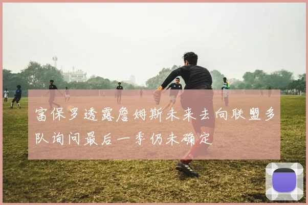 富保罗透露詹姆斯未来去向联盟多队询问最后一季仍未确定