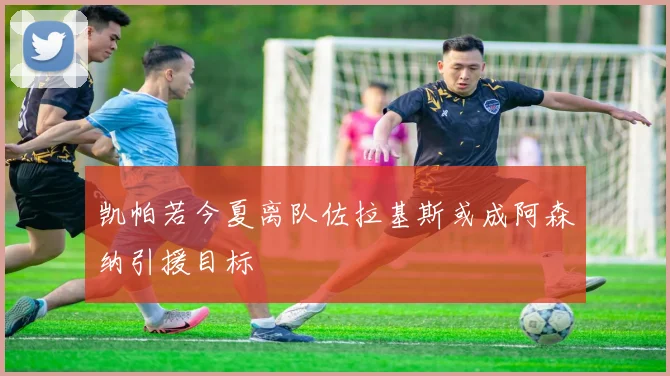 凯帕若今夏离队佐拉基斯或成阿森纳引援目标