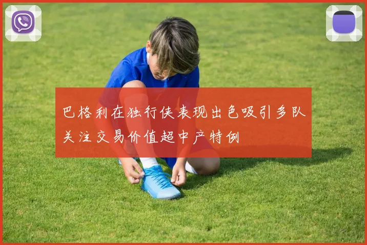 巴格利在独行侠表现出色吸引多队关注交易价值超中产特例