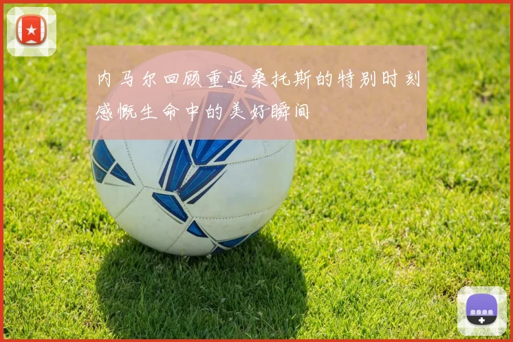 内马尔回顾重返桑托斯的特别时刻感慨生命中的美好瞬间
