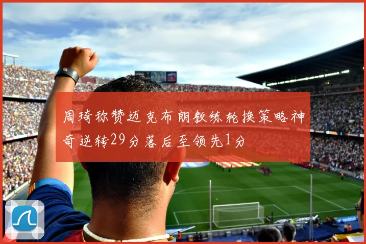 周琦称赞迈克布朗教练轮换策略神奇逆转29分落后至领先1分