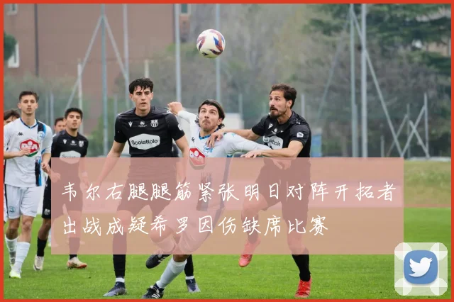 韦尔右腿腿筋紧张明日对阵开拓者出战成疑希罗因伤缺席比赛