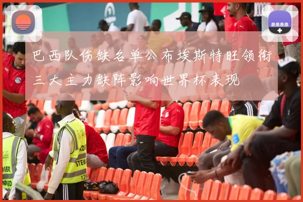 巴西队伤缺名单公布埃斯特旺领衔三大主力缺阵影响世界杯表现
