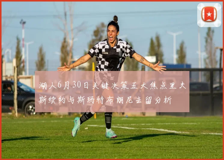 湖人6月30日关键决策五大焦点里夫斯续约与斯玛特布朗尼去留分析