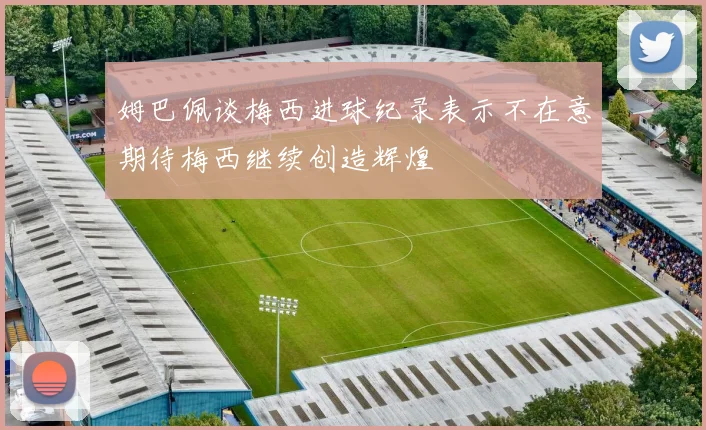 姆巴佩谈梅西进球纪录表示不在意期待梅西继续创造辉煌