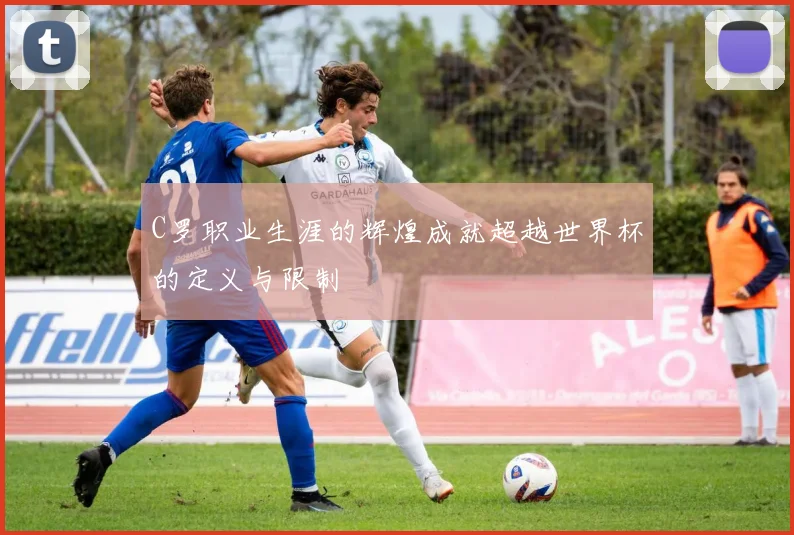 C罗职业生涯的辉煌成就超越世界杯的定义与限制