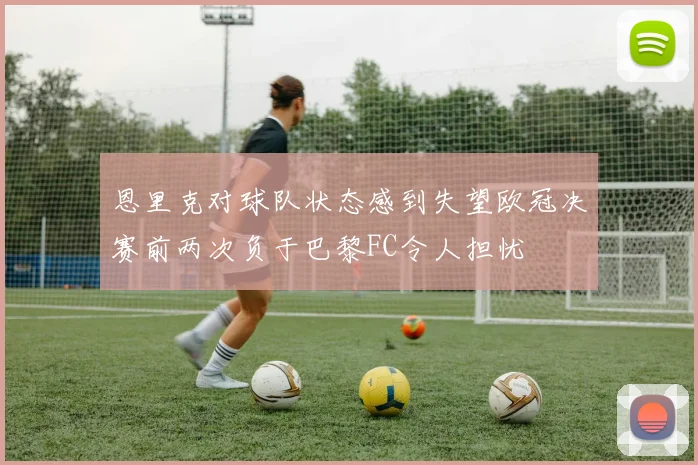 恩里克对球队状态感到失望欧冠决赛前两次负于巴黎FC令人担忧