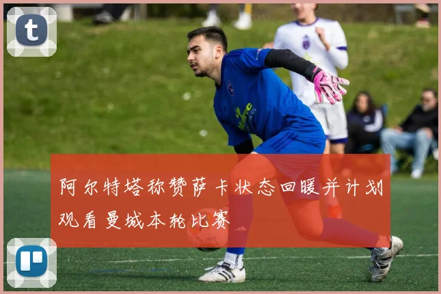 阿尔特塔称赞萨卡状态回暖并计划观看曼城本轮比赛