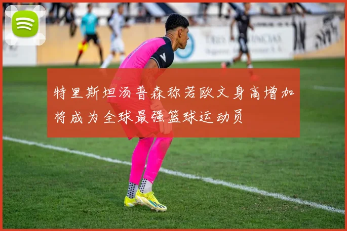 特里斯坦汤普森称若欧文身高增加将成为全球最强篮球运动员
